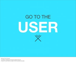 GO TO THE

USER
We say, “Go to the user”
• UX design is designing for the user by going to the user
• Going to the user builds an insight into their frustrations and goals
•

 