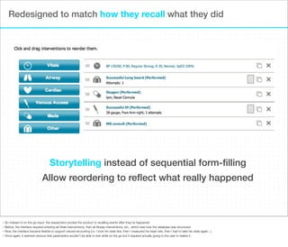 Redesigned to match how they recall what they did

Storytelling instead of sequential form-ﬁlling
Allow reordering to reﬂect what really happened

So instead of on-the-go input, the researchers pivoted the product to recalling events after they’ve happened
• Before, the interface required entering all Vitals interventions, then all Airway interventions, etc., which was how the database was structured
• Now, the interface became ﬂexible to support natural recounting (i.e. I took his vitals ﬁrst, then I measured his heart rate, then I had to take his vitals again...)
• Once again, it seemed obvious that paramedics wouldn’t be able to text while on the go but it required actually going to the user to realize it
•

 