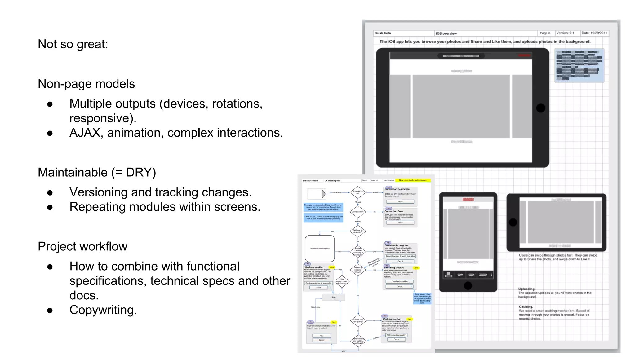 Not so great:
Non-page models
●
●

Multiple outputs (devices, rotations,
responsive).
AJAX, animation, complex interactions.

Maintainable (= DRY)
●
●

Versioning and tracking changes.
Repeating modules within screens.

Project workflow
●

●

How to combine with functional
specifications, technical specs and other
docs.
Copywriting.

 