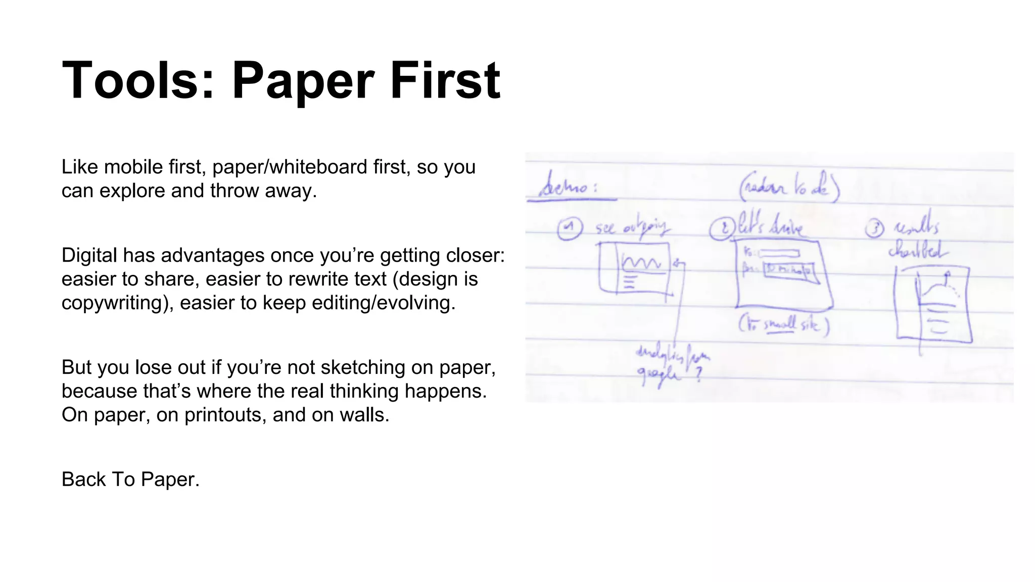 Tools: Paper First
Like mobile first, paper/whiteboard first, so you
can explore and throw away.
Digital has advantages once you’re getting closer:
easier to share, easier to rewrite text (design is
copywriting), easier to keep editing/evolving.
But you lose out if you’re not sketching on paper,
because that’s where the real thinking happens.
On paper, on printouts, and on walls.
Back To Paper.

 