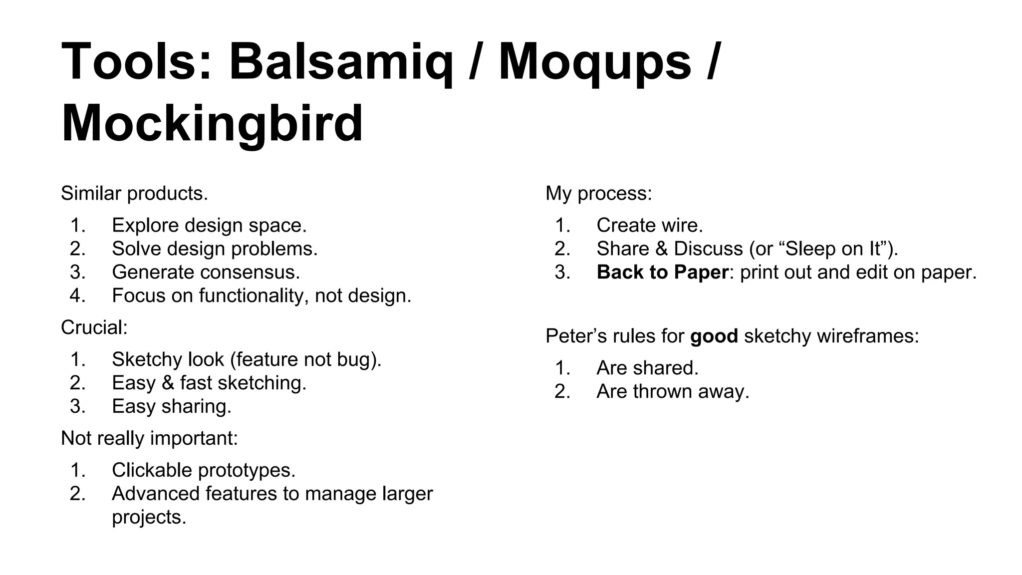 Tools: Balsamiq / Moqups /
Mockingbird
Similar products.
1.
2.
3.
4.

Explore design space.
Solve design problems.
Generate consensus.
Focus on functionality, not design.

Crucial:
1.
2.
3.

Sketchy look (feature not bug).
Easy & fast sketching.
Easy sharing.

Not really important:
1.
2.

Clickable prototypes.
Advanced features to manage larger
projects.

My process:
1.
2.
3.

Create wire.
Share & Discuss (or “Sleep on It”).
Back to Paper: print out and edit on paper.

Peter’s rules for good sketchy wireframes:
1.
2.

Are shared.
Are thrown away.

 