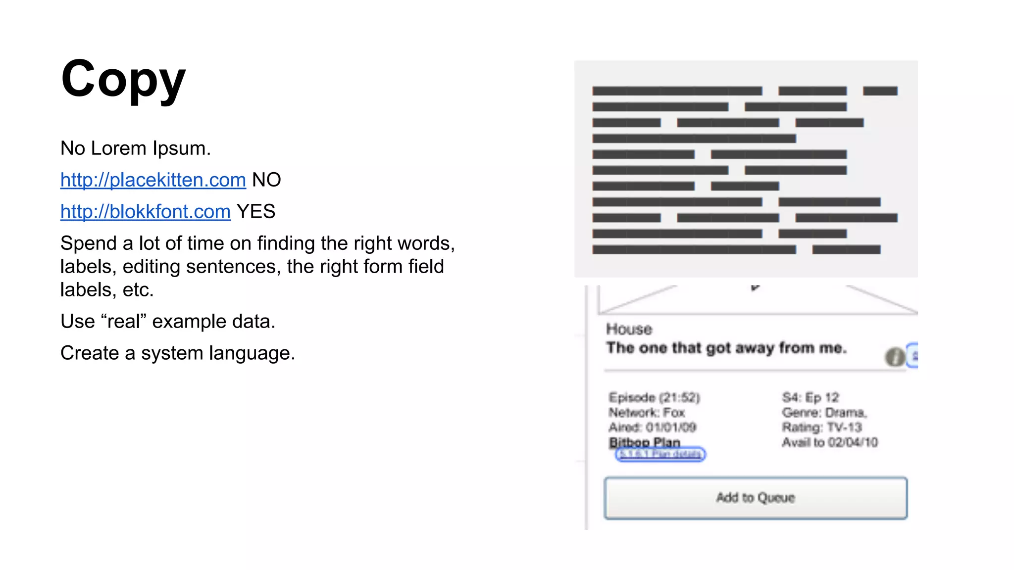 Copy
No Lorem Ipsum.
http://placekitten.com NO
http://blokkfont.com YES
Spend a lot of time on finding the right words,
labels, editing sentences, the right form field
labels, etc.
Use “real” example data.
Create a system language.

 