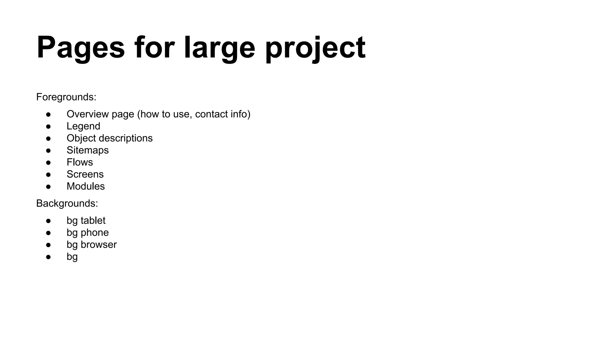 Pages for large project
Foregrounds:
●
●
●
●
●
●
●

Overview page (how to use, contact info)
Legend
Object descriptions
Sitemaps
Flows
Screens
Modules

Backgrounds:
●
●
●
●

bg tablet
bg phone
bg browser
bg

 