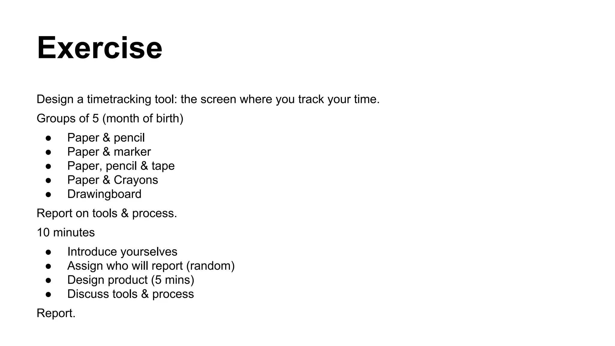 Exercise
Design a timetracking tool: the screen where you track your time.
Groups of 5 (month of birth)
●
●
●
●
●

Paper & pencil
Paper & marker
Paper, pencil & tape
Paper & Crayons
Drawingboard

Report on tools & process.
10 minutes
●
●
●
●

Introduce yourselves
Assign who will report (random)
Design product (5 mins)
Discuss tools & process

Report.

 