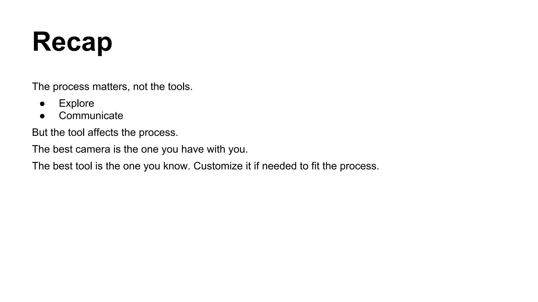 Recap
The process matters, not the tools.
●
●

Explore
Communicate

But the tool affects the process.
The best camera is the one you have with you.
The best tool is the one you know. Customize it if needed to fit the process.

 