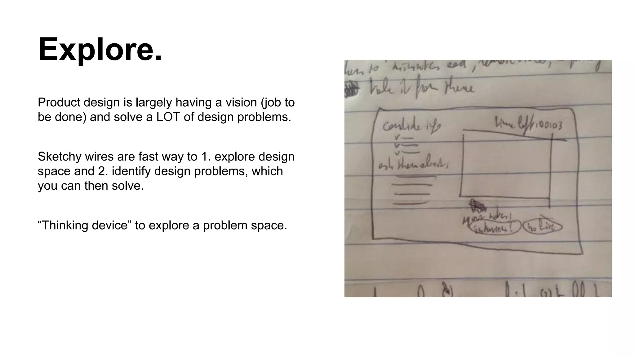 Explore.
Product design is largely having a vision (job to
be done) and solve a LOT of design problems.
Sketchy wires are fast way to 1. explore design
space and 2. identify design problems, which
you can then solve.
“Thinking device” to explore a problem space.

 