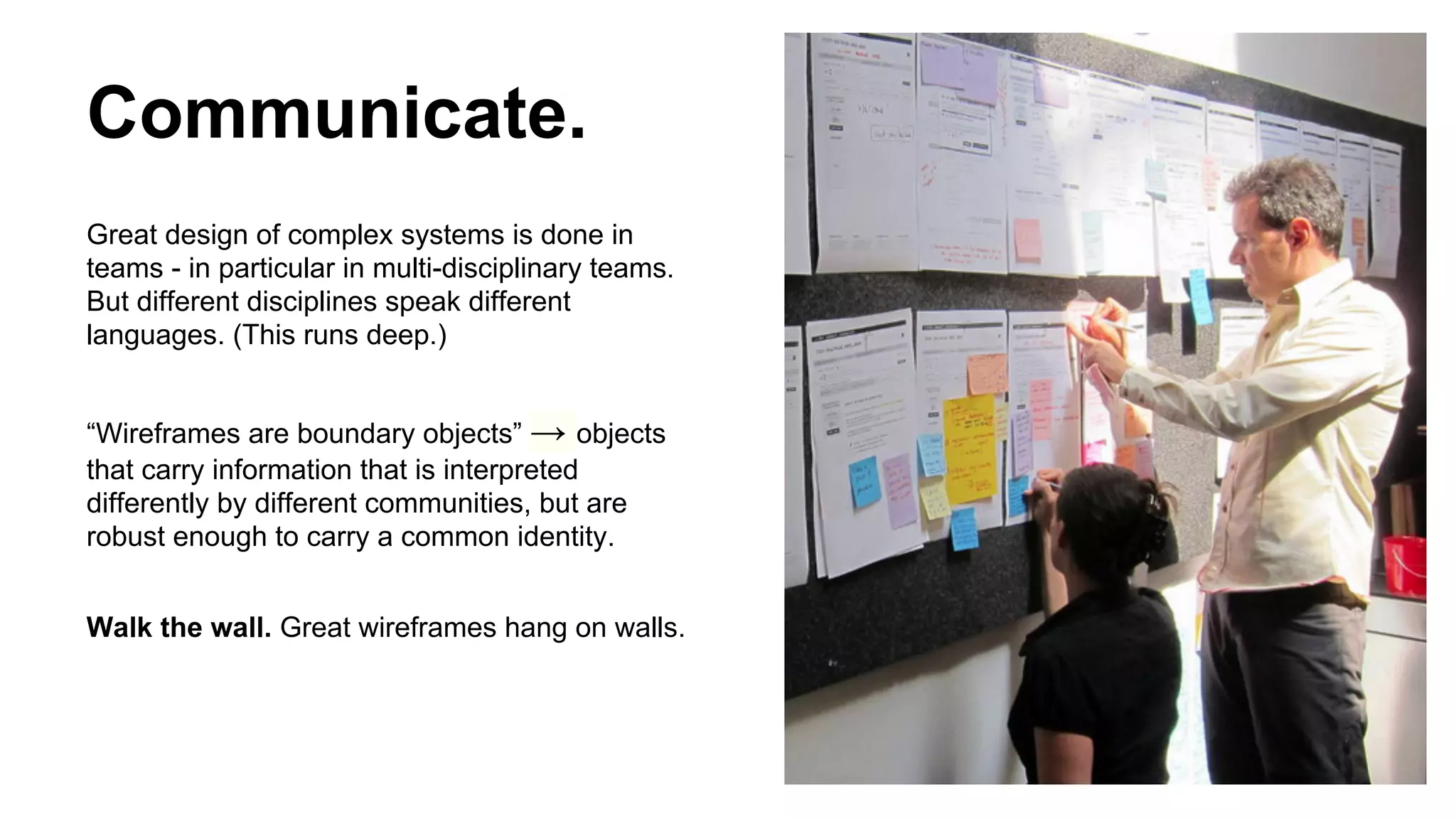 Communicate.
Great design of complex systems is done in
teams - in particular in multi-disciplinary teams.
But different disciplines speak different
languages. (This runs deep.)
“Wireframes are boundary objects” → objects
that carry information that is interpreted
differently by different communities, but are
robust enough to carry a common identity.
Walk the wall. Great wireframes hang on walls.

 