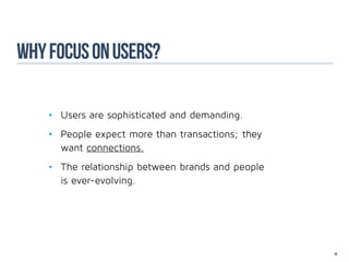 why focus on users?

    •	 Users are sophisticated and demanding.
    •	 People expect more than transactions; they
    	want connections.
    •	 The relationship between brands and people
    	 is ever-evolving.




                                                    10
 