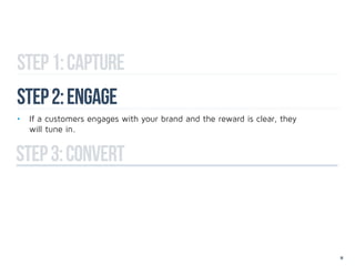 Step 1: capture
Step 2: engage
•	 If a customers engages with your brand and the reward is clear, they 		
	 will tune in.


step 3: convert



                                                                             18
 