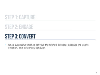 Step 1: capture
Step 2: engage
step 3: convert
•	 UX is successful when it conveys the brand’s purpose, engages the user’s 		
	 emotion, and influences behavior.




                                                                                 19
 
