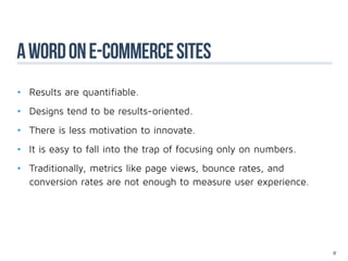 A word on e-commerce sites
•	 Results are quantifiable.
•	 Designs tend to be results-oriented.
•	 There is less motivation to innovate.
•	 It is easy to fall into the trap of focusing only on numbers.
•	 Traditionally, metrics like page views, bounce rates, and 				
	 conversion rates are not enough to measure user experience.




                                                                    22
 