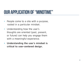 our application of “mindtime”
•	 People come to a site with a purpose,
   rooted in a particular mindset.
•	   Understanding how the user’s 				
	    thoughts are oriented (past, present, 		
	    or future) can help you engage them 	
	    with a meaningful experience.
•	 Understanding the user’s mindset is 	
	 critical to user-centered design.




                                                29
 