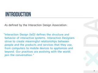 introduction
As defined by the Interaction Design Association:


“Interaction Design (IxD) defines the structure and
 behavior of interactive systems. Interaction Designers
 strive to create meaningful relationships between
 people and the products and services that they use,
 from computers to mobile devices to appliances and
 beyond. Our practices are evolving with the world;
 join the conversation.”




                                                          36
 