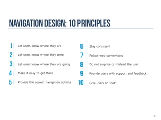 Navigation design: 10 principles

1   Let users know where they are	
                                              6   Stay consistent


2   Let users know where they were
                                              7   Follow web conventions


3   Let users know where they are going
                                              8   Do not surprise or mislead the user


4   Make it easy to get there
                                              9   Provide users with support and feedback


5   Provide the correct navigation options
                                             10   Give users an “out”




                                                                                            51
 