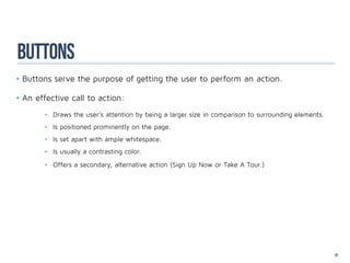 buttons
•	Buttons serve the purpose of getting the user to perform an action.

•	An effective call to action:
       •	 Draws the user’s attention by being a larger size in comparison to surrounding elements.
       •	 Is positioned prominently on the page.
       •	 Is set apart with ample whitespace.
       •	 Is usually a contrasting color.
       •	 Offers a secondary, alternative action (Sign Up Now or Take A Tour.)




		

		

		
                                                                                                     52
 