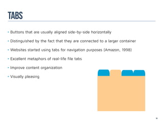 tabs
•	Buttons that are usually aligned side-by-side horizontally

•	Distinguished by the fact that they are connected to a larger container

•	Websites started using tabs for navigation purposes (Amazon, 1998)

•	Excellent metaphors of real-life file tabs

•	Improve content organization

•	Visually pleasing




                                                                            54
 