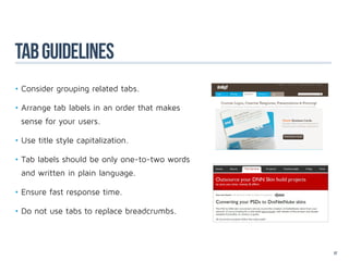 TAB GUideLineS
•	Consider grouping related tabs.

•	Arrange tab labels in an order that makes
 sense for your users.

•	Use title style capitalization.

•	Tab labels should be only one-to-two words
 and written in plain language.

•	Ensure fast response time.

•	Do not use tabs to replace breadcrumbs.



                                               57
 