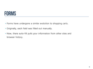 forms
•	Forms have undergone a similar evolution to shopping carts.

•	Originally, each field was filled out manually.

•	Now, there auto-fill pulls your information from other sites and
 browser history.




                                                                     58
 