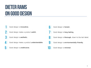 DIETER RaMS
ON GOOD DESIGN

1   Good design is innovative.
                                                   6   Good design is honest.


2   Good design makes a product useful.
                                                   7   Good design is long-lasting.


3   Good design is aesthetic.
                                                   8   Good design is thorough, down to the last detail.


4   Good design makes a product understandable.
                                                   9   Good design is environmentally-friendly.


5   Good design is unobtrusive.
                                                  10   Good design is minimal.




                                                                                                     6
 