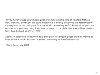 “If you haven’t used your mobile phone to initiate some kind of financial transac-
tion, then you better get on board because it is quickly becoming the fastest-grow-
ing segment in the consumer financial world. According to IDC Financial Insights, the
number of consumers using their smartphones to complete online or offline transac-
tions has doubled as of May 2012.

About 37 percent of consumers said they plan to compare prices on their mobile de-
vices while at brick-and-mortar stores, according to PriceGrabber.com.”

-Bloomberg, July 2012.




                                                                                        64
 