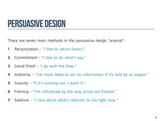 PERSUASIVE design
There are seven main methods in the persuasive design “arsenal”:

1	 Reciprocation - “I like to return favors.”

2	 Commitment - “I like to do what I say.”

3	 Social Proof - “I go with the flow.”

4	 Authority - “I’m more likely to act on information if it’s told by an expert.”

5	 Scarcity - “If it’s running out, I want it.”

6	 Framing - “I’m influenced by the way prices are framed.”

7	 Salience - “I care about what’s relevant to me right now.”



                                                                                    86
 