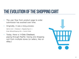 The evolution of the shoppinG cart
•	 The user flow from product page to order 	
	 submission has evolved over time.
•	 Originally, it was a long process: 		
	   Add to Cart > Checkout > Register/Sign In >
	   Enter Billing/Shipping Info > Submit Order

•	 Today, there is 1-Click Checkout, 	 			
	 paying through PayPal, having one shopping 	
	 cart from multiple stores (or sellers, like on 	
	eBay.)




                                                     87
 