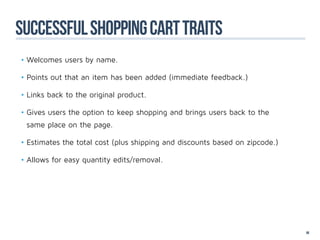 successful shopping cart traits
•	Welcomes users by name.

•	Points out that an item has been added (immediate feedback.)

•	Links back to the original product.

•	Gives users the option to keep shopping and brings users back to the
 same place on the page.

•	Estimates the total cost (plus shipping and discounts based on zipcode.)

•	Allows for easy quantity edits/removal.




                                                                             89
 