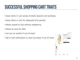 successful shopping cart traits
•	Saves items in cart across multiple sessions and windows.

•	Saves items in cart for adequate time periods.

•	Allows people to buy without registering.

•	Allows to save for later.

•	Can put on waitlist if out of stock.

•	Get e-mail notification or auto-purchase if out of stock.




                                                              90
 