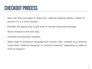 CHECKOUT PROCESS
•	 Does not have sub-pages or flows (e.g., referred shipping address, create an 	
	   account.) It is a linear process.

•	 Provides the opportunity to gift wrap or include a personal message.

•	 Moves forward to the next step.

•	 Visualizes journey/show progress.

•	 Steers clear of ambiguous language such as back, next, proceed (e.g.,continue 	
	   could mean “continue shopping” or “continue checkout” depending on state of 	
	   mind of shopper.)




                                                                                    91
 