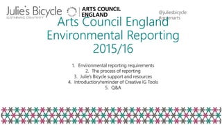 @juliesbicycle
#greenarts
Arts Council England
Environmental Reporting
2015/16
1. Environmental reporting requirements
2. The process of reporting
3. Julie’s Bicycle support and resources
4. Introduction/reminder of Creative IG Tools
5. Q&A
 