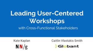 Leading User-Centered
Workshops
Kate Kaplan Caitlin Vlastakis Smith
with Cross-Functional Stakeholders
 