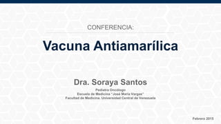 Pediatra Oncólogo
Escuela de Medicina “José María Vargas”
Facultad de Medicina. Universidad Central de Venezuela
Febrero 2015
Dra. Soraya Santos
Vacuna Antiamarílica
CONFERENCIA:
 