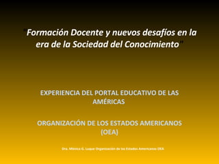 &quot; Formación Docente y nuevos desafíos en la era de la Sociedad del Conocimiento &quot;   EXPERIENCIA DEL PORTAL EDUCATIVO DE LAS AMÉRICAS   ORGANIZACIÓN DE LOS ESTADOS AMERICANOS (OEA) Dra. Mónica G. Luque Organización de los Estados Americanos OEA 