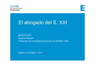 1 
Madrid, 20 de Mayo 2014 
El abogado del S. XXI 
Sandra Enzler 
Eugenia Navarro 
Profesoras de la Facultad de Derecho de ESADE (URL) 
Madrid 21 de Mayo , 2014 
 