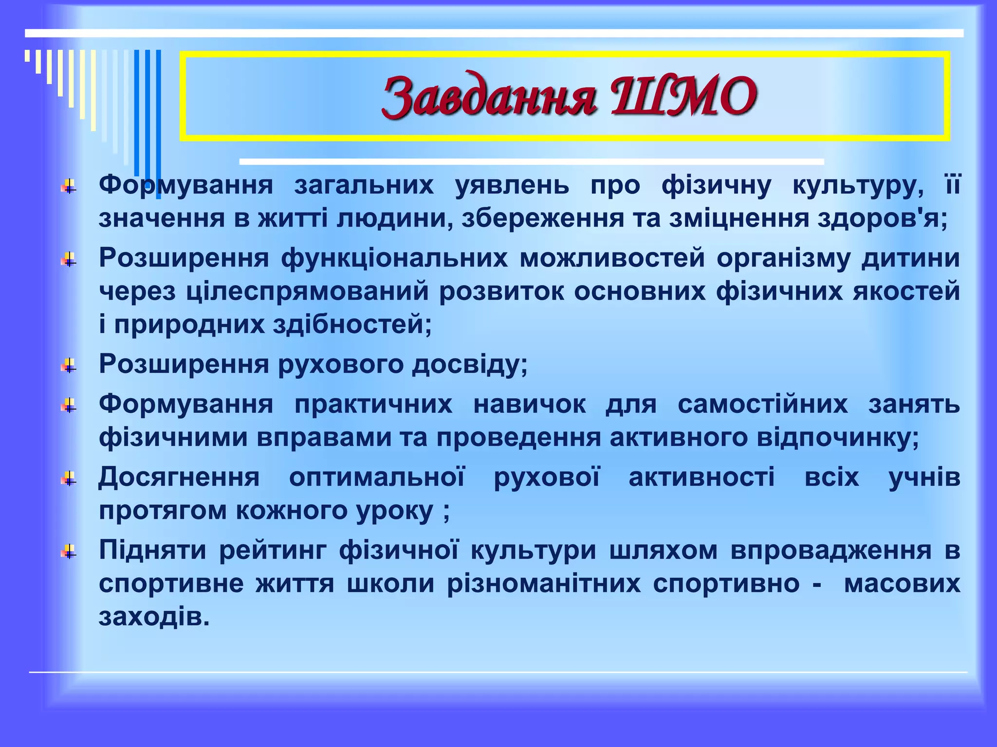 Завдання ШМО
Формування загальних уявлень про фізичну культуру, її
значення в житті людини, збереження та зміцнення здоров'я;
Розширення функціональних можливостей організму дитини
через цілеспрямований розвиток основних фізичних якостей
і природних здібностей;
Розширення рухового досвіду;
Формування практичних навичок для самостійних занять
фізичними вправами та проведення активного відпочинку;
Досягнення оптимальної рухової активності всіх учнів
протягом кожного уроку ;
Підняти рейтинг фізичної культури шляхом впровадження в
спортивне життя школи різноманітних спортивно - масових
заходів.
 