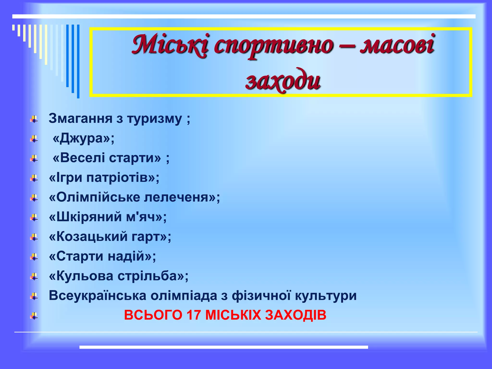 Міські спортивно – масові
заходи
Змагання з туризму ;
«Джура»;
«Веселі старти» ;
«Ігри патріотів»;
«Олімпійське лелеченя»;
«Шкіряний м'яч»;
«Козацький гарт»;
«Старти надій»;
«Кульова стрільба»;
Всеукраїнська олімпіада з фізичної культури
ВСЬОГО 17 МІСЬКІХ ЗАХОДІВ
 