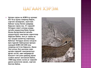    Цагаан хэрэм нь МЭӨ 6-р зуунаас
    МЭ 16-р зууны хооронд барьж,
    сэргээн засварлаж, ашиглаж
    байсан чулуу болон шавраар
    барьсан хэрэм юм. Уг хэрмийг
    Хятадын хаант улсууд умард
    зүгийн нүүдэлчид буюу Хүннү
    болон бусад Монгол овгийн
    нүүдэлчдээс хамгаалах зорилгоор
    барьсан байна. Анх уг хэрэм нь
    тус тусдаа салангид хэрэмүүд
    байсныг Хятадын анхны нэгдсэн
    Цин гүрнийг байгуулсан Цинши
    хуандий МЭӨ 220-200 оны
    хооронд нэгтгэж барьжээ. Манж
    Чин улсын Энх амгалан хаан
    цагаан хэрмийг хамгаалалтын
    өртөг ихтэй, мөн найдваргүй
    бэхлэлт гэж үзэн цаашид засаж
    сэлбэх ажлыг зогсоосон байна.
    1980-аад оноос эхлэн уг хэрмийг
    дахин шинэчлэн засаж, сэргээн
    босгож байна.
 