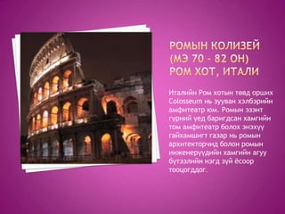 Италийн Ром хотын төвд орших
Colosseum нь зууван хэлбэрийн
амфитеатр юм. Ромын эзэнт
гүрний үед баригдсан хамгийн
том амфитеатр болох энэхүү
гайхамшигт газар нь ромын
архитекторчид болон ромын
инженерүүдийн хамгийн агуу
бүтээлийн нэгд зүй ѐсоор
тооцогддог.
 