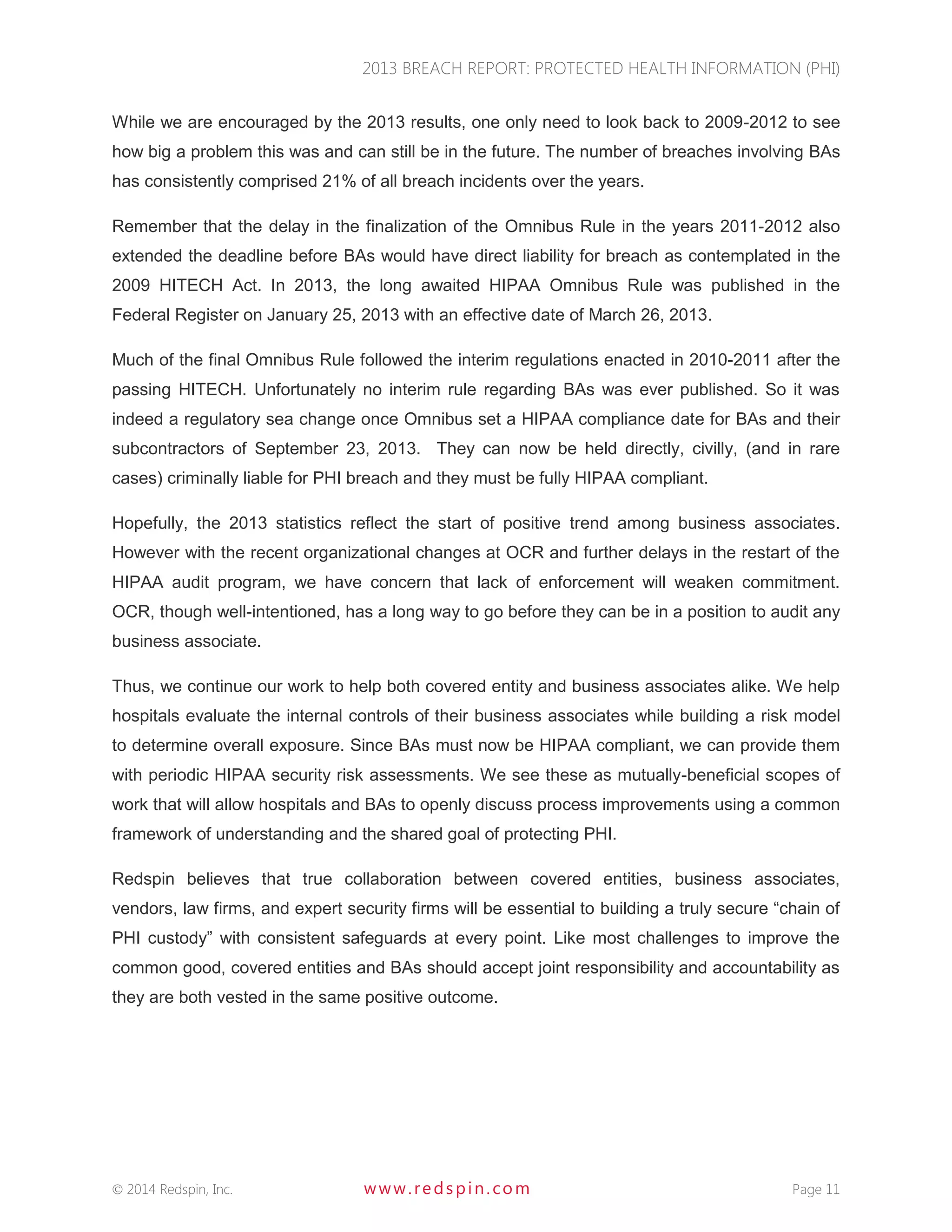 2013 BREACH REPORT: PROTECTED HEALTH INFORMATION (PHI) 
 2014 Redspin, Inc. www. redspin. com Page 11 
While we are encouraged by the 2013 results, one only need to look back to 2009-2012 to see how big a problem this was and can still be in the future. The number of breaches involving BAs has consistently comprised 21% of all breach incidents over the years. 
Remember that the delay in the finalization of the Omnibus Rule in the years 2011-2012 also extended the deadline before BAs would have direct liability for breach as contemplated in the 2009 HITECH Act. In 2013, the long awaited HIPAA Omnibus Rule was published in the Federal Register on January 25, 2013 with an effective date of March 26, 2013. 
Much of the final Omnibus Rule followed the interim regulations enacted in 2010-2011 after the passing HITECH. Unfortunately no interim rule regarding BAs was ever published. So it was indeed a regulatory sea change once Omnibus set a HIPAA compliance date for BAs and their subcontractors of September 23, 2013. They can now be held directly, civilly, (and in rare cases) criminally liable for PHI breach and they must be fully HIPAA compliant. 
Hopefully, the 2013 statistics reflect the start of positive trend among business associates. However with the recent organizational changes at OCR and further delays in the restart of the HIPAA audit program, we have concern that lack of enforcement will weaken commitment. OCR, though well-intentioned, has a long way to go before they can be in a position to audit any business associate. 
Thus, we continue our work to help both covered entity and business associates alike. We help hospitals evaluate the internal controls of their business associates while building a risk model to determine overall exposure. Since BAs must now be HIPAA compliant, we can provide them with periodic HIPAA security risk assessments. We see these as mutually-beneficial scopes of work that will allow hospitals and BAs to openly discuss process improvements using a common framework of understanding and the shared goal of protecting PHI. 
Redspin believes that true collaboration between covered entities, business associates, vendors, law firms, and expert security firms will be essential to building a truly secure “chain of PHI custody” with consistent safeguards at every point. Like most challenges to improve the common good, covered entities and BAs should accept joint responsibility and accountability as they are both vested in the same positive outcome.  