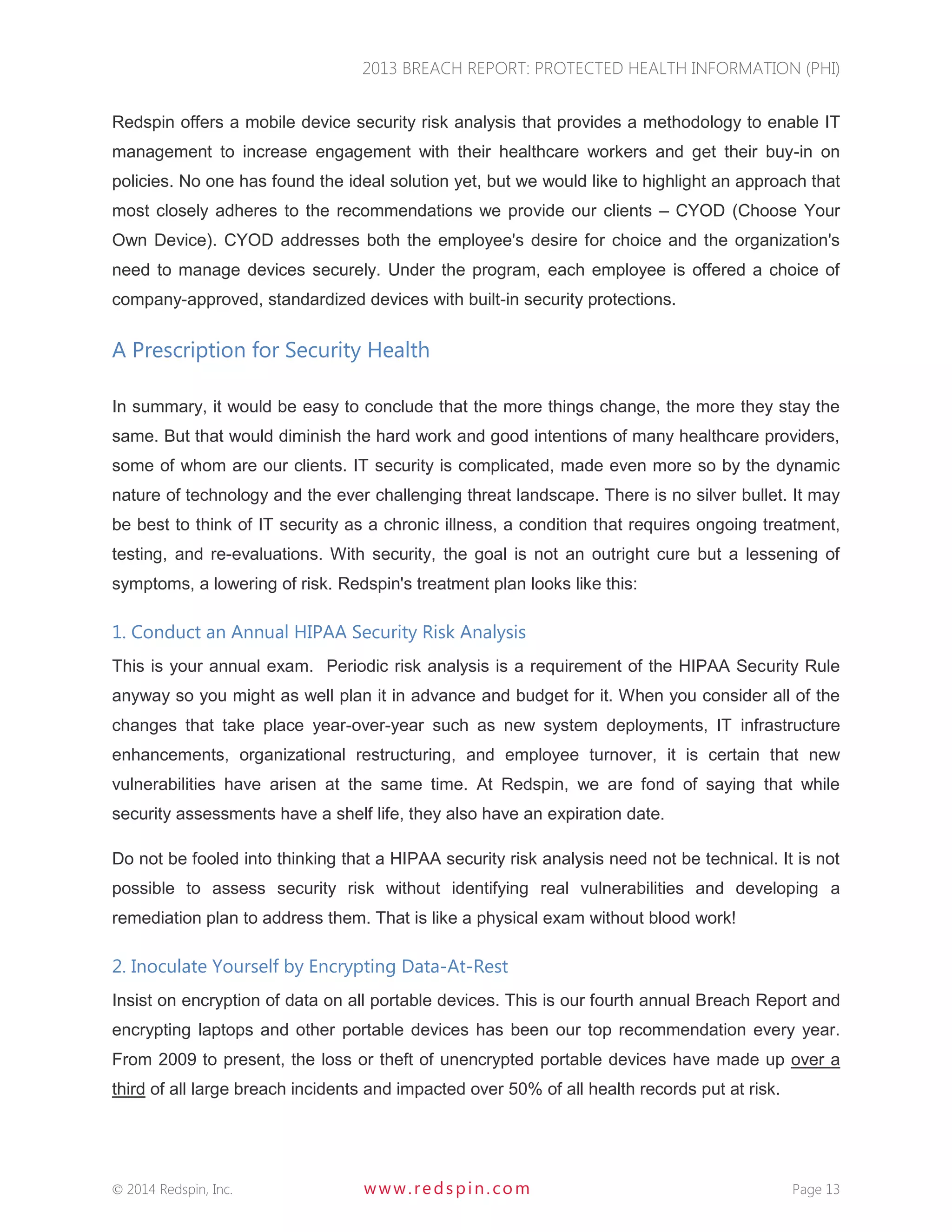 2013 BREACH REPORT: PROTECTED HEALTH INFORMATION (PHI) 
 2014 Redspin, Inc. www. redspin. com Page 13 
Redspin offers a mobile device security risk analysis that provides a methodology to enable IT management to increase engagement with their healthcare workers and get their buy-in on policies. No one has found the ideal solution yet, but we would like to highlight an approach that most closely adheres to the recommendations we provide our clients – CYOD (Choose Your Own Device). CYOD addresses both the employee's desire for choice and the organization's need to manage devices securely. Under the program, each employee is offered a choice of company-approved, standardized devices with built-in security protections. 
A Prescription for Security Health 
In summary, it would be easy to conclude that the more things change, the more they stay the same. But that would diminish the hard work and good intentions of many healthcare providers, some of whom are our clients. IT security is complicated, made even more so by the dynamic nature of technology and the ever challenging threat landscape. There is no silver bullet. It may be best to think of IT security as a chronic illness, a condition that requires ongoing treatment, testing, and re-evaluations. With security, the goal is not an outright cure but a lessening of symptoms, a lowering of risk. Redspin's treatment plan looks like this: 
1. Conduct an Annual HIPAA Security Risk Analysis 
This is your annual exam. Periodic risk analysis is a requirement of the HIPAA Security Rule anyway so you might as well plan it in advance and budget for it. When you consider all of the changes that take place year-over-year such as new system deployments, IT infrastructure enhancements, organizational restructuring, and employee turnover, it is certain that new vulnerabilities have arisen at the same time. At Redspin, we are fond of saying that while security assessments have a shelf life, they also have an expiration date. 
Do not be fooled into thinking that a HIPAA security risk analysis need not be technical. It is not possible to assess security risk without identifying real vulnerabilities and developing a remediation plan to address them. That is like a physical exam without blood work! 
2. Inoculate Yourself by Encrypting Data-At-Rest 
Insist on encryption of data on all portable devices. This is our fourth annual Breach Report and encrypting laptops and other portable devices has been our top recommendation every year. From 2009 to present, the loss or theft of unencrypted portable devices have made up over a third of all large breach incidents and impacted over 50% of all health records put at risk.  