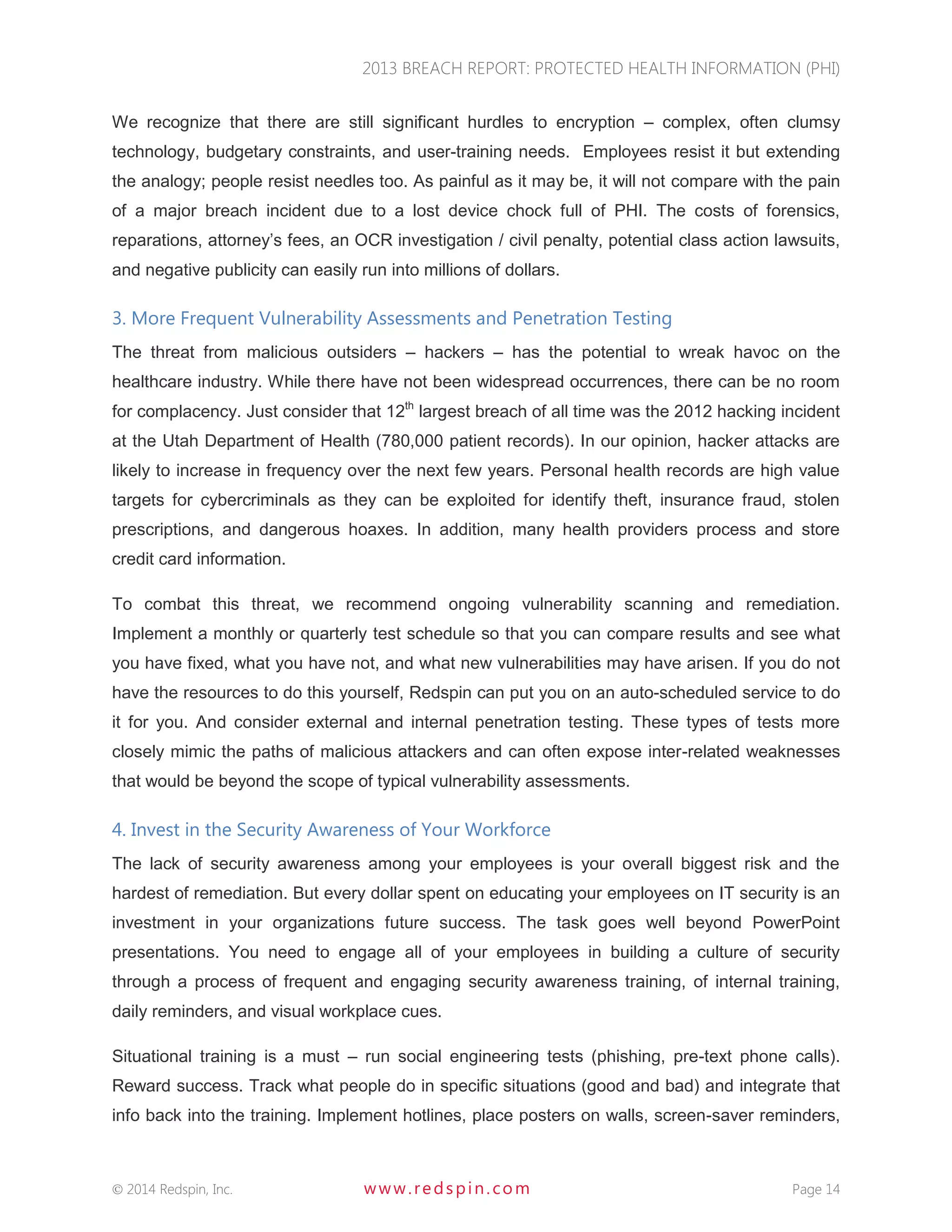 2013 BREACH REPORT: PROTECTED HEALTH INFORMATION (PHI) 
 2014 Redspin, Inc. www. redspin. com Page 14 
We recognize that there are still significant hurdles to encryption – complex, often clumsy technology, budgetary constraints, and user-training needs. Employees resist it but extending the analogy; people resist needles too. As painful as it may be, it will not compare with the pain of a major breach incident due to a lost device chock full of PHI. The costs of forensics, reparations, attorney’s fees, an OCR investigation / civil penalty, potential class action lawsuits, and negative publicity can easily run into millions of dollars. 
3. More Frequent Vulnerability Assessments and Penetration Testing 
The threat from malicious outsiders – hackers – has the potential to wreak havoc on the healthcare industry. While there have not been widespread occurrences, there can be no room for complacency. Just consider that 12th largest breach of all time was the 2012 hacking incident at the Utah Department of Health (780,000 patient records). In our opinion, hacker attacks are likely to increase in frequency over the next few years. Personal health records are high value targets for cybercriminals as they can be exploited for identify theft, insurance fraud, stolen prescriptions, and dangerous hoaxes. In addition, many health providers process and store credit card information. 
To combat this threat, we recommend ongoing vulnerability scanning and remediation. Implement a monthly or quarterly test schedule so that you can compare results and see what you have fixed, what you have not, and what new vulnerabilities may have arisen. If you do not have the resources to do this yourself, Redspin can put you on an auto-scheduled service to do it for you. And consider external and internal penetration testing. These types of tests more closely mimic the paths of malicious attackers and can often expose inter-related weaknesses that would be beyond the scope of typical vulnerability assessments. 
4. Invest in the Security Awareness of Your Workforce 
The lack of security awareness among your employees is your overall biggest risk and the hardest of remediation. But every dollar spent on educating your employees on IT security is an investment in your organizations future success. The task goes well beyond PowerPoint presentations. You need to engage all of your employees in building a culture of security through a process of frequent and engaging security awareness training, of internal training, daily reminders, and visual workplace cues. 
Situational training is a must – run social engineering tests (phishing, pre-text phone calls). Reward success. Track what people do in specific situations (good and bad) and integrate that info back into the training. Implement hotlines, place posters on walls, screen-saver reminders,  