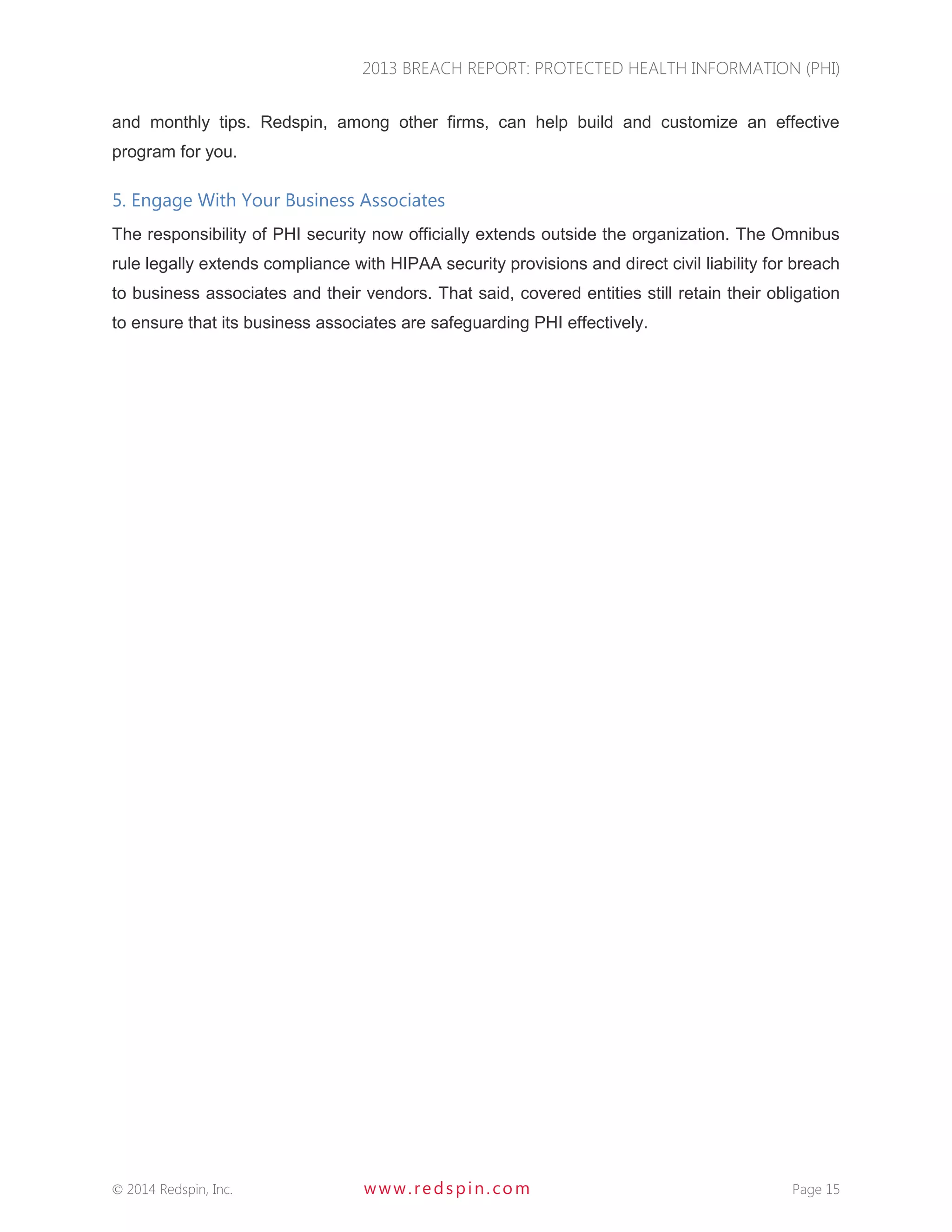2013 BREACH REPORT: PROTECTED HEALTH INFORMATION (PHI) 
 2014 Redspin, Inc. www. redspin. com Page 15 
and monthly tips. Redspin, among other firms, can help build and customize an effective program for you. 
5. Engage With Your Business Associates 
The responsibility of PHI security now officially extends outside the organization. The Omnibus rule legally extends compliance with HIPAA security provisions and direct civil liability for breach to business associates and their vendors. That said, covered entities still retain their obligation to ensure that its business associates are safeguarding PHI effectively. 
 