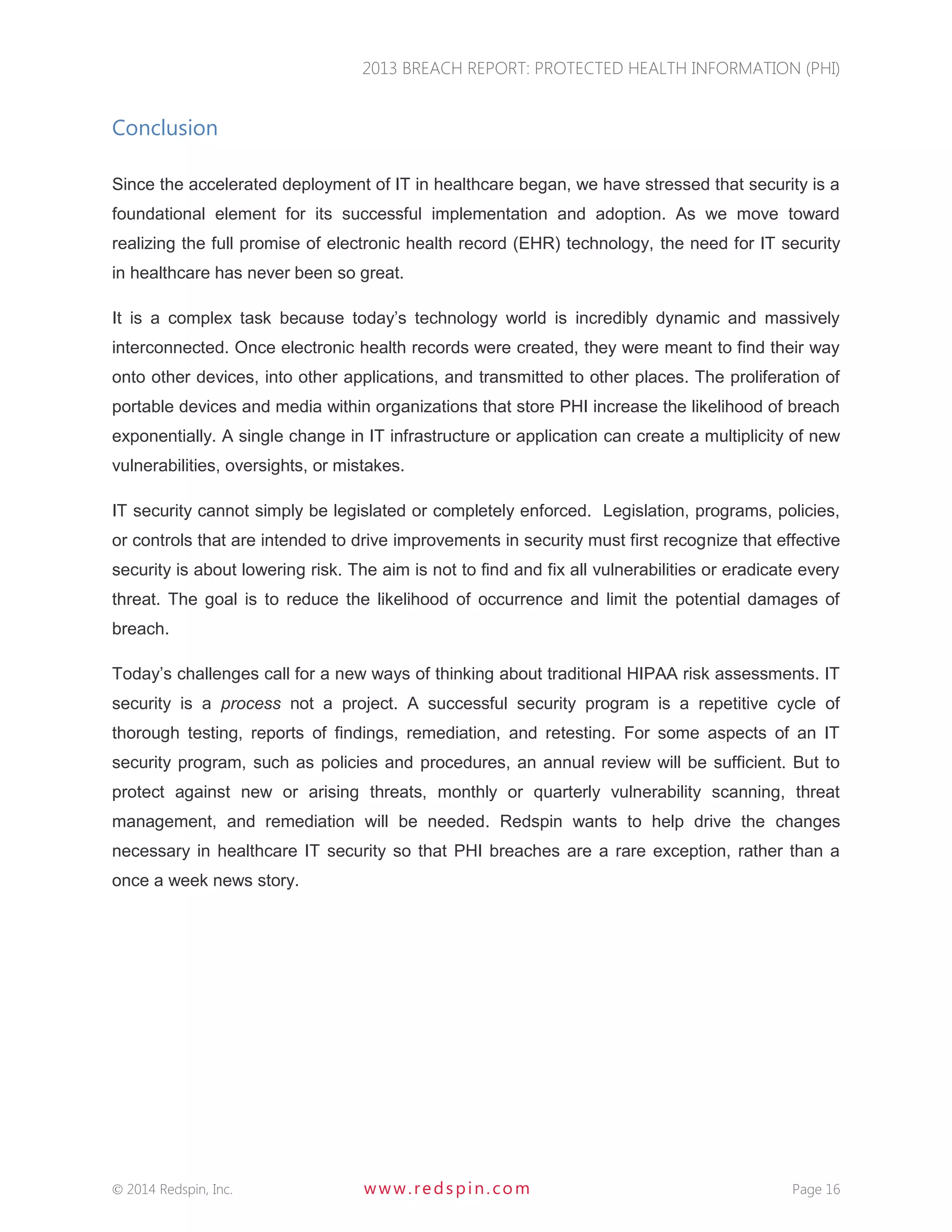2013 BREACH REPORT: PROTECTED HEALTH INFORMATION (PHI) 
 2014 Redspin, Inc. www. redspin. com Page 16 
Conclusion 
Since the accelerated deployment of IT in healthcare began, we have stressed that security is a foundational element for its successful implementation and adoption. As we move toward realizing the full promise of electronic health record (EHR) technology, the need for IT security in healthcare has never been so great. 
It is a complex task because today’s technology world is incredibly dynamic and massively interconnected. Once electronic health records were created, they were meant to find their way onto other devices, into other applications, and transmitted to other places. The proliferation of portable devices and media within organizations that store PHI increase the likelihood of breach exponentially. A single change in IT infrastructure or application can create a multiplicity of new vulnerabilities, oversights, or mistakes. 
IT security cannot simply be legislated or completely enforced. Legislation, programs, policies, or controls that are intended to drive improvements in security must first recognize that effective security is about lowering risk. The aim is not to find and fix all vulnerabilities or eradicate every threat. The goal is to reduce the likelihood of occurrence and limit the potential damages of breach. 
Today’s challenges call for a new ways of thinking about traditional HIPAA risk assessments. IT security is a process not a project. A successful security program is a repetitive cycle of thorough testing, reports of findings, remediation, and retesting. For some aspects of an IT security program, such as policies and procedures, an annual review will be sufficient. But to protect against new or arising threats, monthly or quarterly vulnerability scanning, threat management, and remediation will be needed. Redspin wants to help drive the changes necessary in healthcare IT security so that PHI breaches are a rare exception, rather than a once a week news story. 
 