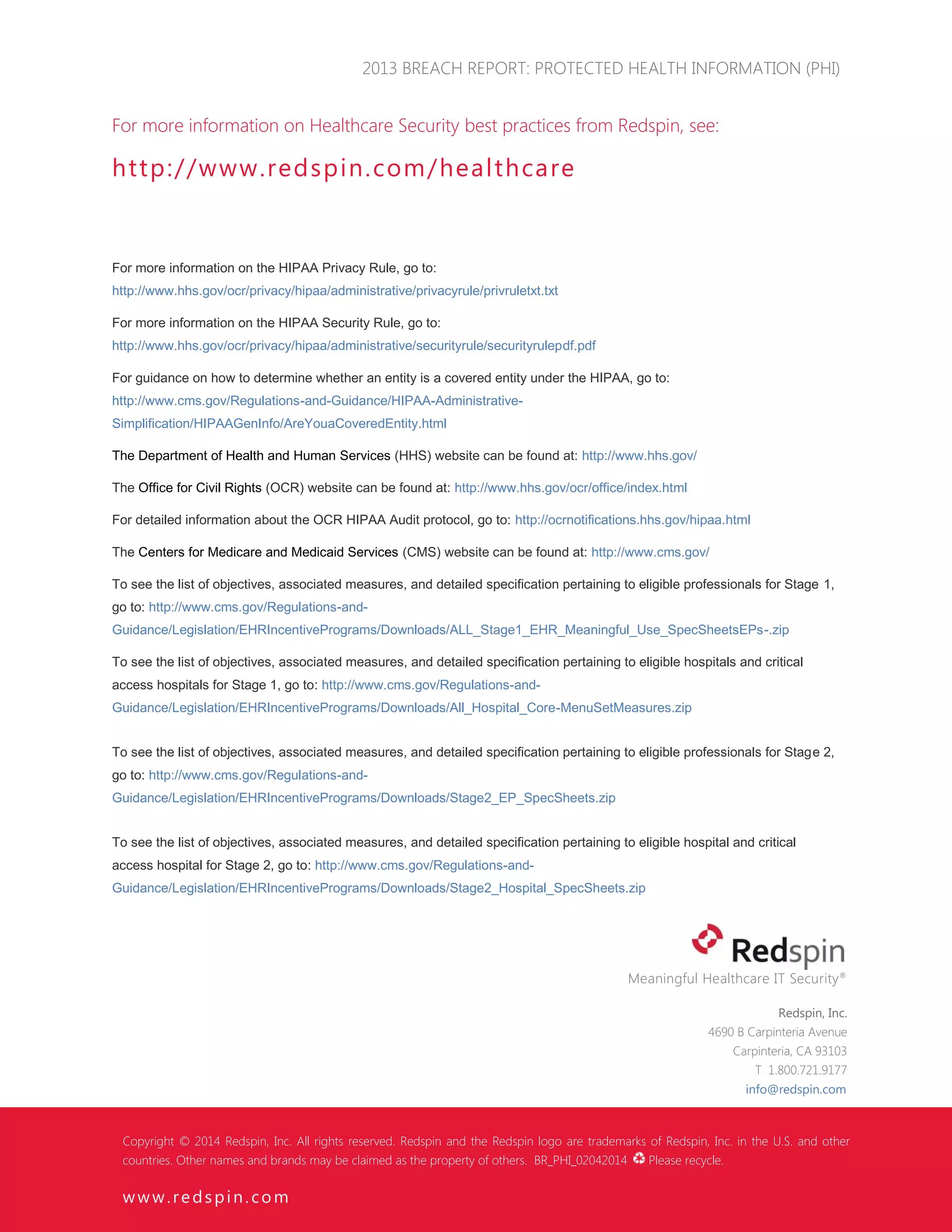 2013 BREACH REPORT: PROTECTED HEALTH INFORMATION (PHI) 
 2014 Redspin, Inc. www. redspin. com Page 17 
For more information on Healthcare Security best practices from Redspin, see: 
http://www.redspin.com/healthcare 
For more information on the HIPAA Privacy Rule, go to: http://www.hhs.gov/ocr/privacy/hipaa/administrative/privacyrule/privruletxt.txt 
For more information on the HIPAA Security Rule, go to: http://www.hhs.gov/ocr/privacy/hipaa/administrative/securityrule/securityrulepdf.pdf 
For guidance on how to determine whether an entity is a covered entity under the HIPAA, go to: http://www.cms.gov/Regulations-and-Guidance/HIPAA-Administrative- Simplification/HIPAAGenInfo/AreYouaCoveredEntity.html 
The Department of Health and Human Services (HHS) website can be found at: http://www.hhs.gov/ 
The Office for Civil Rights (OCR) website can be found at: http://www.hhs.gov/ocr/office/index.html 
For detailed information about the OCR HIPAA Audit protocol, go to: http://ocrnotifications.hhs.gov/hipaa.html 
The Centers for Medicare and Medicaid Services (CMS) website can be found at: http://www.cms.gov/ 
To see the list of objectives, associated measures, and detailed specification pertaining to eligible professionals for Stage 1, go to: http://www.cms.gov/Regulations-and- Guidance/Legislation/EHRIncentivePrograms/Downloads/ALL_Stage1_EHR_Meaningful_Use_SpecSheetsEPs-.zip 
To see the list of objectives, associated measures, and detailed specification pertaining to eligible hospitals and critical access hospitals for Stage 1, go to: http://www.cms.gov/Regulations-and- Guidance/Legislation/EHRIncentivePrograms/Downloads/All_Hospital_Core-MenuSetMeasures.zip 
To see the list of objectives, associated measures, and detailed specification pertaining to eligible professionals for Stage 2, go to: http://www.cms.gov/Regulations-and- Guidance/Legislation/EHRIncentivePrograms/Downloads/Stage2_EP_SpecSheets.zip 
To see the list of objectives, associated measures, and detailed specification pertaining to eligible hospital and critical access hospital for Stage 2, go to: http://www.cms.gov/Regulations-and- Guidance/Legislation/EHRIncentivePrograms/Downloads/Stage2_Hospital_SpecSheets.zip 
Meaningful Healthcare IT Security® 
Redspin, Inc. 
4690 B Carpinteria Avenue 
Carpinteria, CA 93103 
T 1.800.721.9177 
info@redspin.com 
Copyright © 2014 Redspin, Inc. All rights reserved. Redspin and the Redspin logo are trademarks of Redspin, Inc. in the U.S. and other countries. Other names and brands may be claimed as the property of others. BR_PHI_02042014 Please recycle. 
www.redspin.com 
