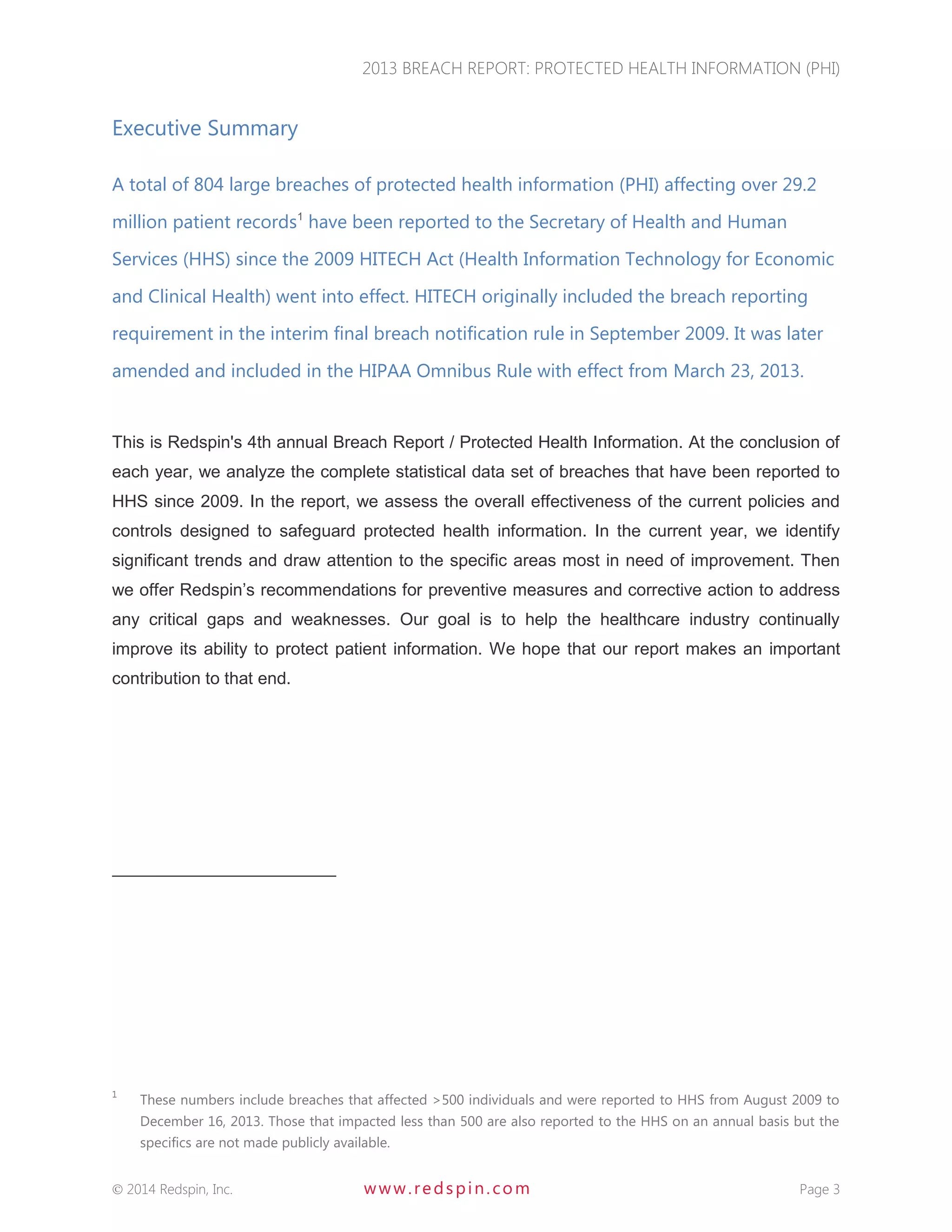 2013 BREACH REPORT: PROTECTED HEALTH INFORMATION (PHI) 
 2014 Redspin, Inc. www. redspin. com Page 3 
Executive Summary 
A total of 804 large breaches of protected health information (PHI) affecting over 29.2 million patient records1 have been reported to the Secretary of Health and Human Services (HHS) since the 2009 HITECH Act (Health Information Technology for Economic and Clinical Health) went into effect. HITECH originally included the breach reporting requirement in the interim final breach notification rule in September 2009. It was later amended and included in the HIPAA Omnibus Rule with effect from March 23, 2013. 
This is Redspin's 4th annual Breach Report / Protected Health Information. At the conclusion of each year, we analyze the complete statistical data set of breaches that have been reported to HHS since 2009. In the report, we assess the overall effectiveness of the current policies and controls designed to safeguard protected health information. In the current year, we identify significant trends and draw attention to the specific areas most in need of improvement. Then we offer Redspin’s recommendations for preventive measures and corrective action to address any critical gaps and weaknesses. Our goal is to help the healthcare industry continually improve its ability to protect patient information. We hope that our report makes an important contribution to that end. 
1 These numbers include breaches that affected >500 individuals and were reported to HHS from August 2009 to December 16, 2013. Those that impacted less than 500 are also reported to the HHS on an annual basis but the specifics are not made publicly available.  