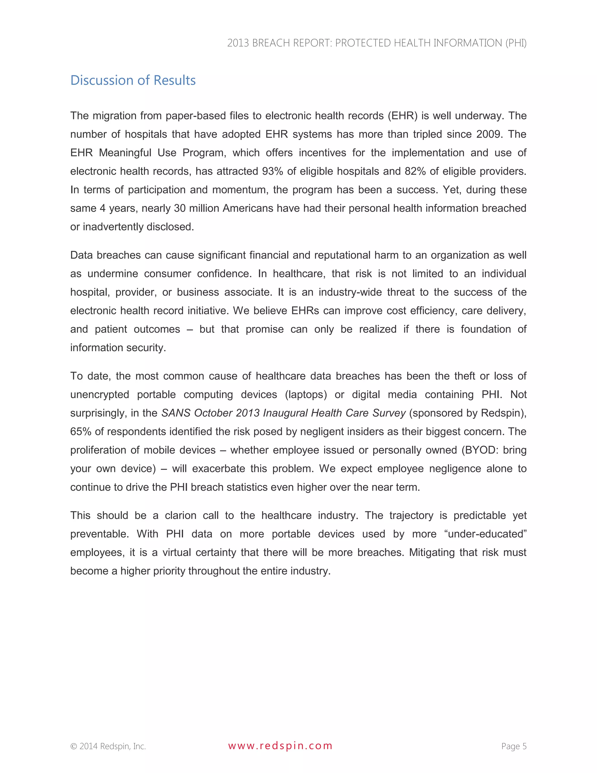 2013 BREACH REPORT: PROTECTED HEALTH INFORMATION (PHI) 
 2014 Redspin, Inc. www. redspin. com Page 5 
Discussion of Results 
The migration from paper-based files to electronic health records (EHR) is well underway. The number of hospitals that have adopted EHR systems has more than tripled since 2009. The EHR Meaningful Use Program, which offers incentives for the implementation and use of electronic health records, has attracted 93% of eligible hospitals and 82% of eligible providers. In terms of participation and momentum, the program has been a success. Yet, during these same 4 years, nearly 30 million Americans have had their personal health information breached or inadvertently disclosed. 
Data breaches can cause significant financial and reputational harm to an organization as well as undermine consumer confidence. In healthcare, that risk is not limited to an individual hospital, provider, or business associate. It is an industry-wide threat to the success of the electronic health record initiative. We believe EHRs can improve cost efficiency, care delivery, and patient outcomes – but that promise can only be realized if there is foundation of information security. 
To date, the most common cause of healthcare data breaches has been the theft or loss of unencrypted portable computing devices (laptops) or digital media containing PHI. Not surprisingly, in the SANS October 2013 Inaugural Health Care Survey (sponsored by Redspin), 65% of respondents identified the risk posed by negligent insiders as their biggest concern. The proliferation of mobile devices – whether employee issued or personally owned (BYOD: bring your own device) – will exacerbate this problem. We expect employee negligence alone to continue to drive the PHI breach statistics even higher over the near term. 
This should be a clarion call to the healthcare industry. The trajectory is predictable yet preventable. With PHI data on more portable devices used by more “under-educated” employees, it is a virtual certainty that there will be more breaches. Mitigating that risk must become a higher priority throughout the entire industry.  