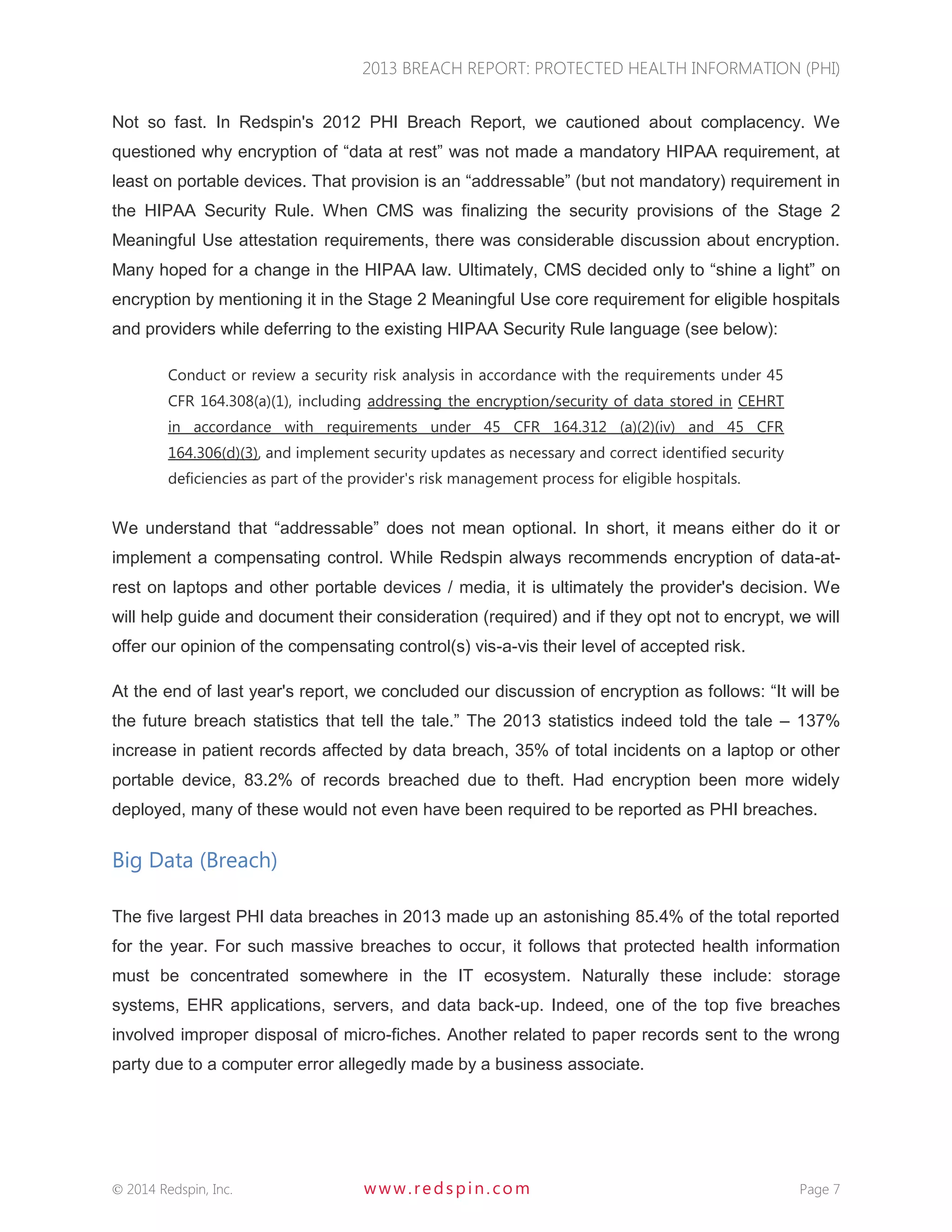 2013 BREACH REPORT: PROTECTED HEALTH INFORMATION (PHI) 
 2014 Redspin, Inc. www. redspin. com Page 7 
Not so fast. In Redspin's 2012 PHI Breach Report, we cautioned about complacency. We questioned why encryption of “data at rest” was not made a mandatory HIPAA requirement, at least on portable devices. That provision is an “addressable” (but not mandatory) requirement in the HIPAA Security Rule. When CMS was finalizing the security provisions of the Stage 2 Meaningful Use attestation requirements, there was considerable discussion about encryption. Many hoped for a change in the HIPAA law. Ultimately, CMS decided only to “shine a light” on encryption by mentioning it in the Stage 2 Meaningful Use core requirement for eligible hospitals and providers while deferring to the existing HIPAA Security Rule language (see below): 
Conduct or review a security risk analysis in accordance with the requirements under 45 CFR 164.308(a)(1), including addressing the encryption/security of data stored in CEHRT in accordance with requirements under 45 CFR 164.312 (a)(2)(iv) and 45 CFR 164.306(d)(3), and implement security updates as necessary and correct identified security deficiencies as part of the provider's risk management process for eligible hospitals. 
We understand that “addressable” does not mean optional. In short, it means either do it or implement a compensating control. While Redspin always recommends encryption of data-at- rest on laptops and other portable devices / media, it is ultimately the provider's decision. We will help guide and document their consideration (required) and if they opt not to encrypt, we will offer our opinion of the compensating control(s) vis-a-vis their level of accepted risk. 
At the end of last year's report, we concluded our discussion of encryption as follows: “It will be the future breach statistics that tell the tale.” The 2013 statistics indeed told the tale – 137% increase in patient records affected by data breach, 35% of total incidents on a laptop or other portable device, 83.2% of records breached due to theft. Had encryption been more widely deployed, many of these would not even have been required to be reported as PHI breaches. 
Big Data (Breach) 
The five largest PHI data breaches in 2013 made up an astonishing 85.4% of the total reported for the year. For such massive breaches to occur, it follows that protected health information must be concentrated somewhere in the IT ecosystem. Naturally these include: storage systems, EHR applications, servers, and data back-up. Indeed, one of the top five breaches involved improper disposal of micro-fiches. Another related to paper records sent to the wrong party due to a computer error allegedly made by a business associate. 
 