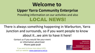 Welcome to
Upper Yarra Community Enterprise
Providing information on our activities and also

LOCAL NEWS!

There is always something happening in Warburton, Yarra
Junction and surrounds, so if you want people to know
about it…we aim to have it here!

If you want to know more about UYCE,
visit our website: www.upperyarra.net.au

 