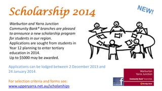 Scholarship 2014
Warburton and Yarra Junction
Community Bank® branches are pleased
to announce a new scholarship program
for students in our region.
Applications are sought from students in
Year 12 planning to enter tertiary
education in 2014.
Up to $5000 may be awarded.
Applications can be lodged between 2 December 2013 and
24 January 2014.
For selection criteria and forms see:
www.upperyarra.net.au/scholarships

 
