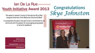 Nominations for the
Nominations for the
Ian De La Rue
Ian De La Rue
Youth Initiative Award 2013
Youth Initiative Award 2013
This award is named in honour of the late Ian De La Rue,
This award is named in honour of the late Community Bank
inaugural chairman of the Warburton Ian De La Rue,
inaugural chairman of the Warburton Community Bank
It is presented annually in the spirit of Ian’s commitment to our
It community and his passion forof Ian’s commitment to our
is presented annually in the spirit encouraging young people
community and histo strive for encouraging young people
passion for excellence
to strive for excellence
Do you know a young person who …
Do you know a young person who …
• is 15 to 25 years of age;
•• can be nominated age; Teacher, Coach, Mentor or other
is 15 to 25 years of by a
• individual who has worked with the nominated person in a
can be nominated by a Teacher, Coach, Mentor or other
community capacity;
individual who has worked with the nominated person in a
• resides in or has a close connection to the Upper Y
arra
community capacity;
district; in or has a close connection to the Upper Yarra
• resides
• demonstrates community spirit and initiative in the pursuit
district;
• of their goals,community spirit and initiative in the pursuit
demonstrates and
• makes a positive contribution to the Community?
of their goals, and
• makes a positive contribution to the Community?

Download the nomination form at www.upperyarra.net.au

Download the nomination form at www.upperyarra.net.au

Congratulations

Skye Johnston

 